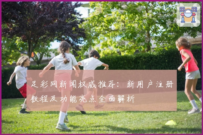 足彩网新闻权威推荐：新用户注册教程及功能亮点全面解析