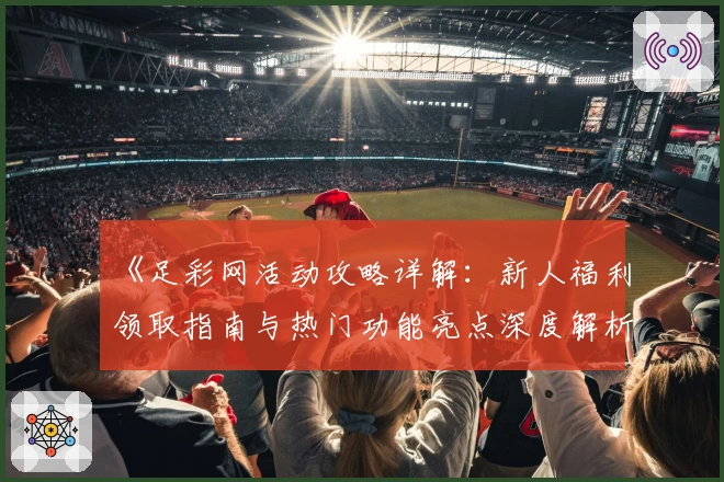 《足彩网活动攻略详解：新人福利领取指南与热门功能亮点深度解析》