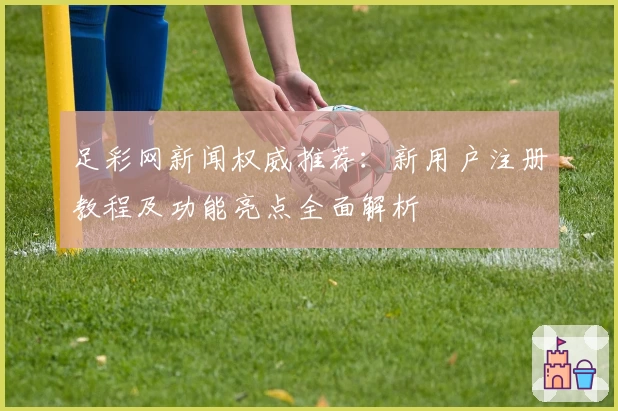 足彩网新闻权威推荐：新用户注册教程及功能亮点全面解析
