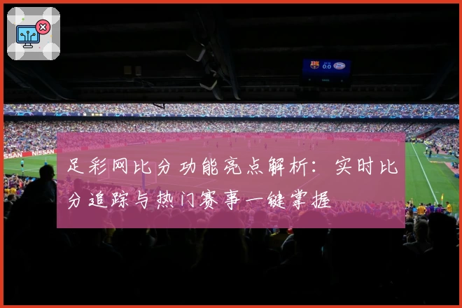足彩网比分功能亮点解析：实时比分追踪与热门赛事一键掌握