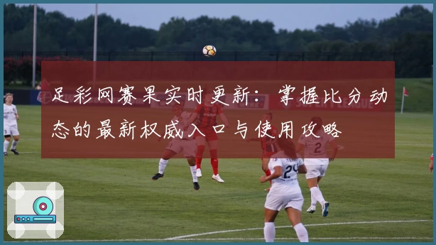 足彩网赛果实时更新：掌握比分动态的最新权威入口与使用攻略