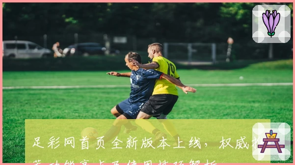 足彩网首页全新版本上线，权威推荐功能亮点及使用技巧解析