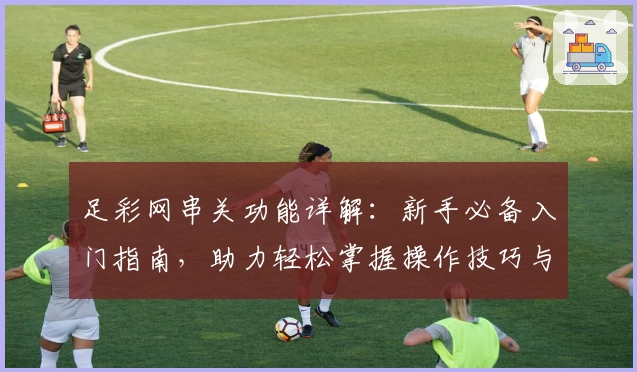 足彩网串关功能详解：新手必备入门指南，助力轻松掌握操作技巧与策略